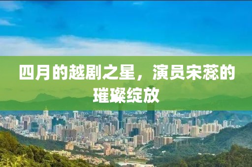 四月的越劇之星，演員宋蕊的璀璨綻放