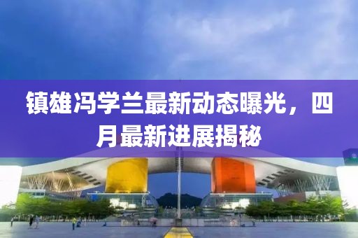 鎮(zhèn)雄馮學(xué)蘭最新動(dòng)態(tài)曝光，四月最新進(jìn)展揭秘