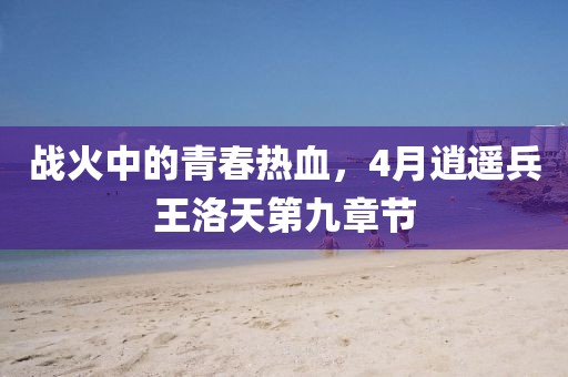 戰(zhàn)火中的青春熱血，4月逍遙兵王洛天第九章節(jié)