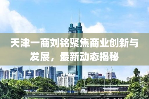 天津一商劉銘聚焦商業(yè)創(chuàng)新與發(fā)展，最新動態(tài)揭秘