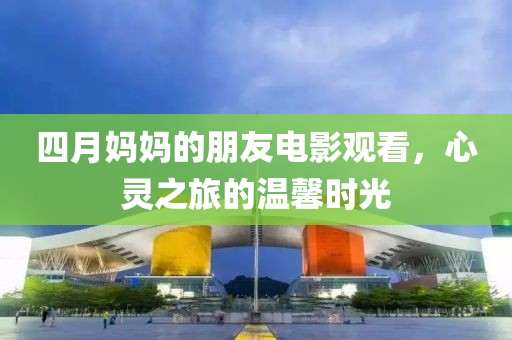 四月媽媽的朋友電影觀看，心靈之旅的溫馨時(shí)光