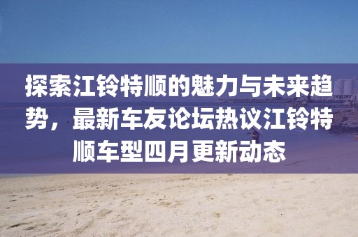 探索江鈴特順的魅力與未來趨勢，最新車友論壇熱議江鈴特順車型四月更新動態(tài)
