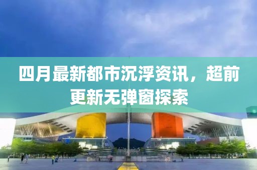 四月最新都市沉浮資訊，超前更新無彈窗探索