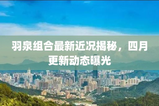 羽泉組合最新近況揭秘，四月更新動(dòng)態(tài)曝光