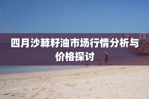 四月沙棘籽油市場(chǎng)行情分析與價(jià)格探討