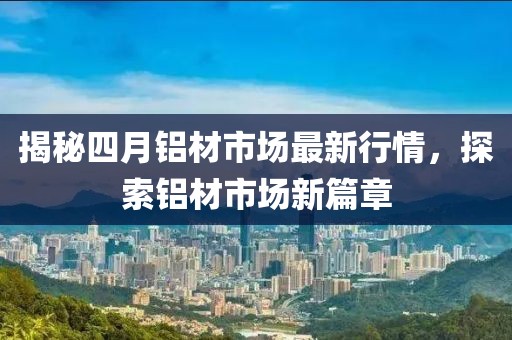 揭秘四月鋁材市場最新行情，探索鋁材市場新篇章
