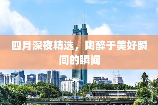 四月深夜精選，陶醉于美好瞬間的瞬間