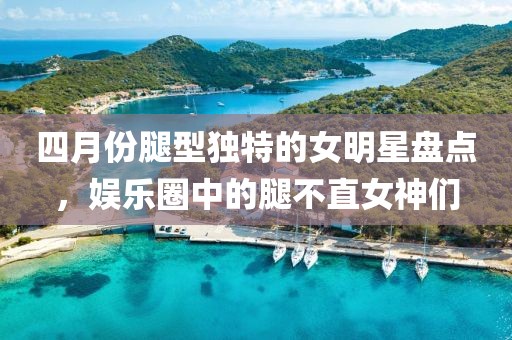 四月份腿型獨(dú)特的女明星盤點(diǎn)，娛樂(lè)圈中的腿不直女神們