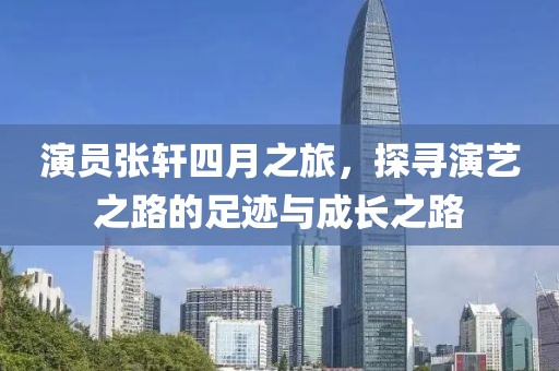 演員張軒四月之旅，探尋演藝之路的足跡與成長(zhǎng)之路