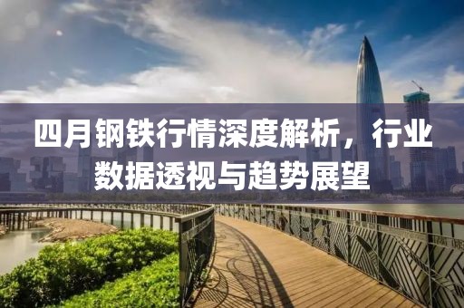 四月鋼鐵行情深度解析，行業(yè)數(shù)據(jù)透視與趨勢展望