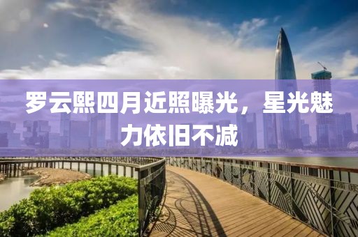 羅云熙四月近照曝光，星光魅力依舊不減