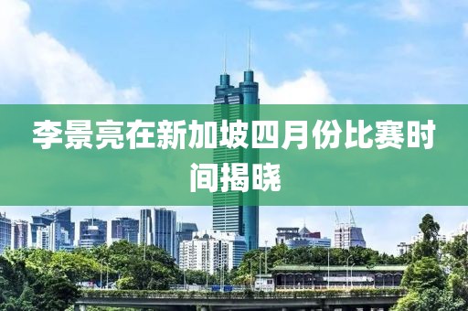 李景亮在新加坡四月份比賽時間揭曉