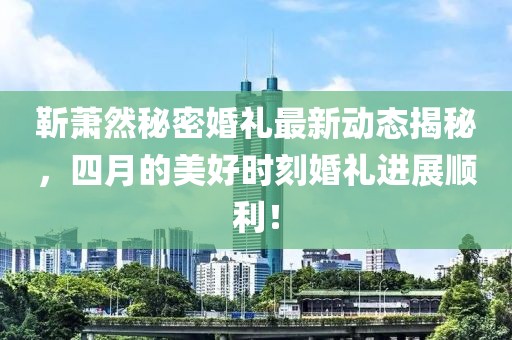 靳蕭然秘密婚禮最新動態(tài)揭秘，四月的美好時刻婚禮進(jìn)展順利！