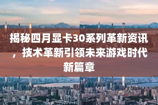 揭秘四月顯卡30系列革新資訊，技術(shù)革新引領(lǐng)未來游戲時(shí)代新篇章