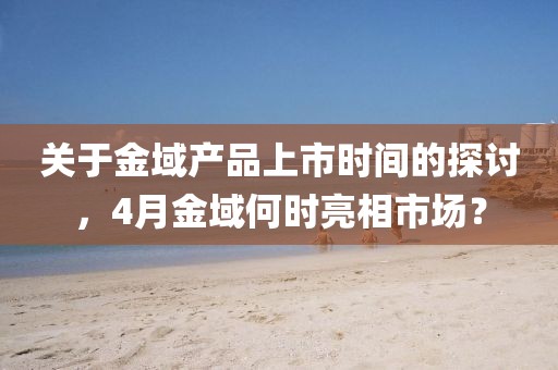 關(guān)于金域產(chǎn)品上市時(shí)間的探討，4月金域何時(shí)亮相市場(chǎng)？