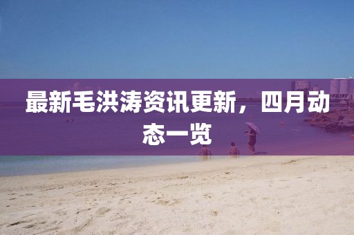 最新毛洪濤資訊更新，四月動態(tài)一覽