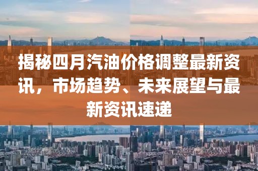 揭秘四月汽油價格調(diào)整最新資訊，市場趨勢、未來展望與最新資訊速遞