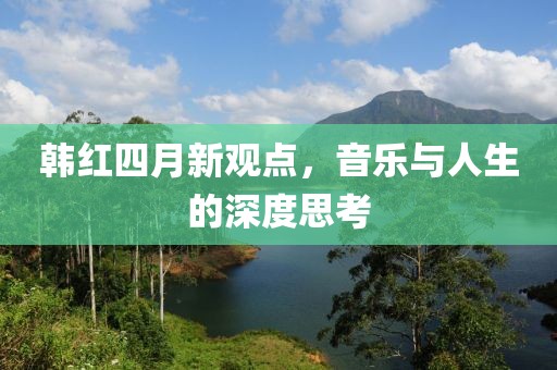 韓紅四月新觀點(diǎn)，音樂(lè)與人生的深度思考