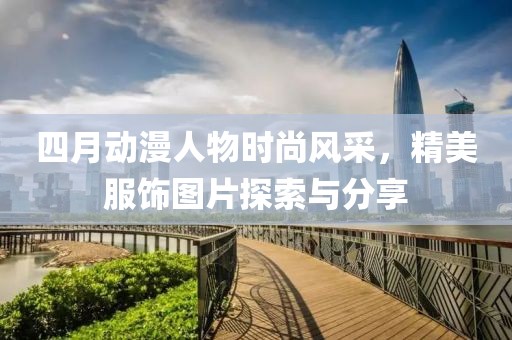 四月動漫人物時尚風采，精美服飾圖片探索與分享