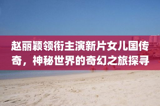 趙麗穎領銜主演新片女兒國傳奇，神秘世界的奇幻之旅探尋