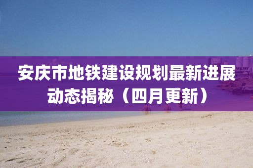 安慶市地鐵建設(shè)規(guī)劃最新進(jìn)展動態(tài)揭秘（四月更新）