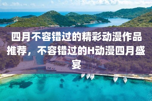 四月不容錯過的精彩動漫作品推薦，不容錯過的H動漫四月盛宴