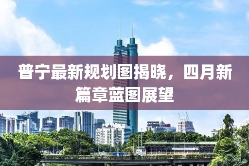 普寧最新規(guī)劃圖揭曉，四月新篇章藍圖展望