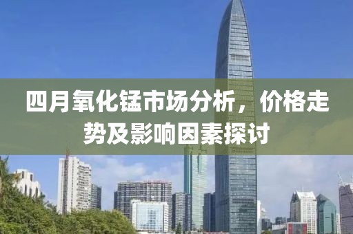 四月氧化錳市場(chǎng)分析，價(jià)格走勢(shì)及影響因素探討