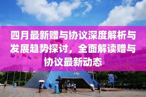 四月最新贈與協(xié)議深度解析與發(fā)展趨勢探討，全面解讀贈與協(xié)議最新動態(tài)