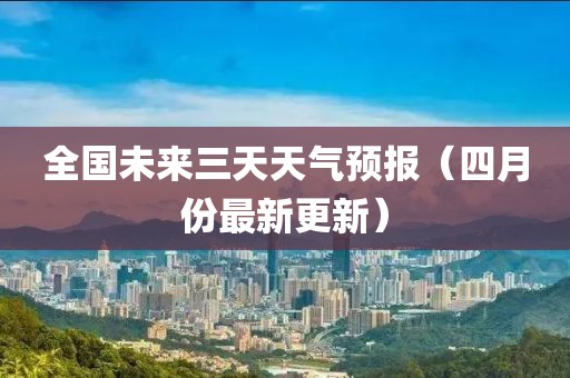 全國未來三天天氣預(yù)報(bào)（四月份最新更新）
