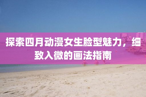 探索四月動漫女生臉型魅力，細(xì)致入微的畫法指南