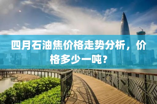 四月石油焦價格走勢分析，價格多少一噸？