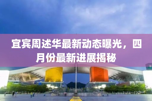 宜賓周述華最新動(dòng)態(tài)曝光，四月份最新進(jìn)展揭秘