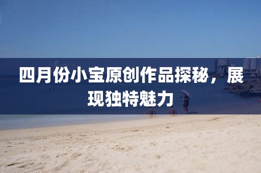 四月份小寶原創(chuàng)作品探秘，展現(xiàn)獨(dú)特魅力
