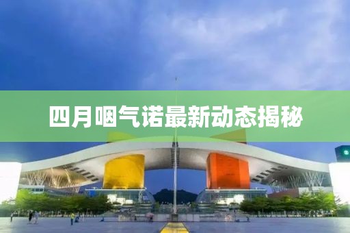 四月咽氣諾最新動態(tài)揭秘