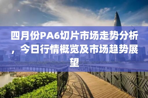 四月份PA6切片市場走勢分析，今日行情概覽及市場趨勢展望