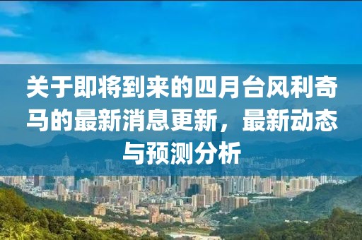 關(guān)于即將到來的四月臺風利奇馬的最新消息更新，最新動態(tài)與預測分析