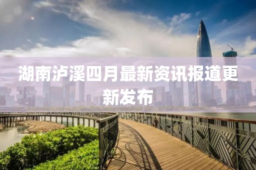 湖南瀘溪四月最新資訊報道更新發(fā)布