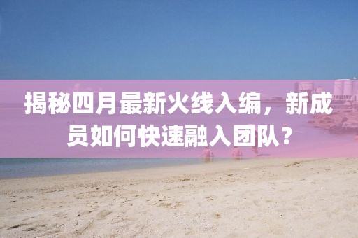 揭秘四月最新火線入編，新成員如何快速融入團隊？