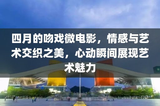四月的吻戲微電影，情感與藝術(shù)交織之美，心動(dòng)瞬間展現(xiàn)藝術(shù)魅力