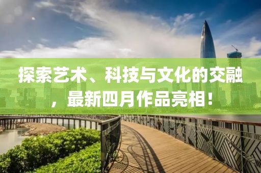 探索藝術(shù)、科技與文化的交融，最新四月作品亮相！