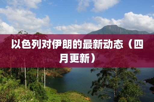 以色列對(duì)伊朗的最新動(dòng)態(tài)（四月更新）