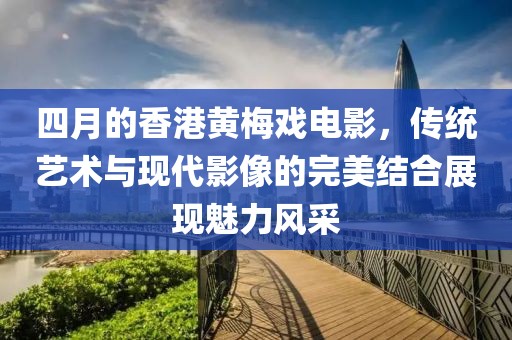 四月的香港黃梅戲電影，傳統(tǒng)藝術(shù)與現(xiàn)代影像的完美結(jié)合展現(xiàn)魅力風(fēng)采