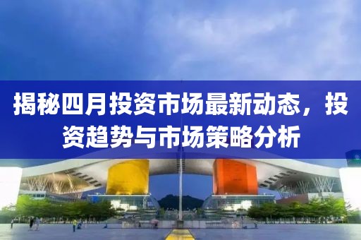 揭秘四月投資市場(chǎng)最新動(dòng)態(tài)，投資趨勢(shì)與市場(chǎng)策略分析