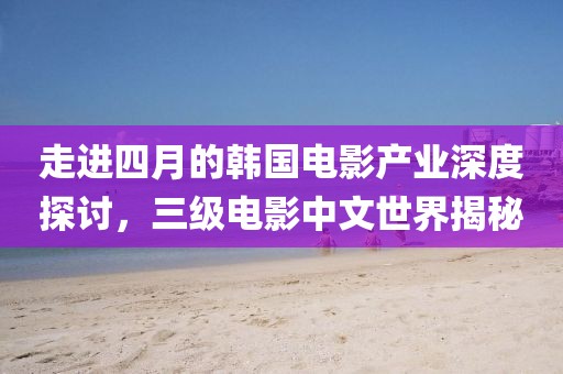 走進(jìn)四月的韓國電影產(chǎn)業(yè)深度探討，三級電影中文世界揭秘