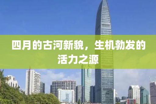 四月的古河新貌，生機勃發(fā)的活力之源