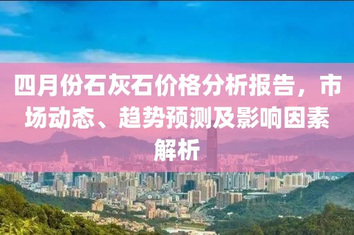 四月份石灰石價格分析報告，市場動態(tài)、趨勢預(yù)測及影響因素解析