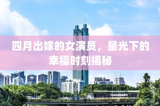 四月出嫁的女演員，星光下的幸福時刻揭秘