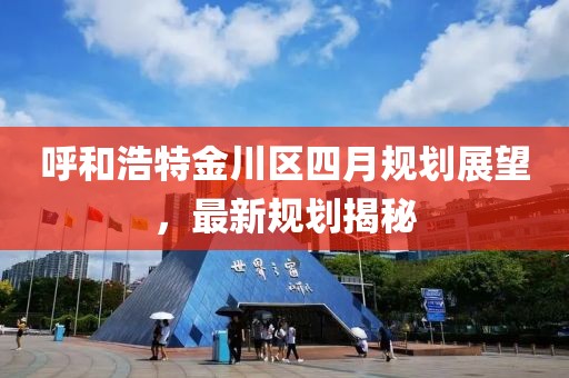 呼和浩特金川區(qū)四月規(guī)劃展望，最新規(guī)劃揭秘