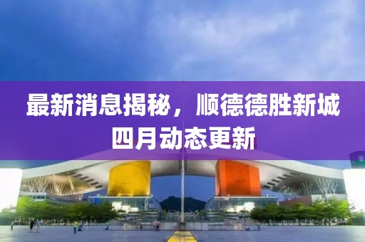 最新消息揭秘，順德德勝新城四月動(dòng)態(tài)更新
